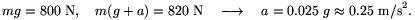 mg=800~{\rm N},\quad m(g+a)=820~{\rm N}\quad\longrightarrow\quad a=0.025~g\approx0.25~{\rm m/s}^2.