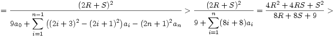 
= \frac{(2R+S)^2}{\displaystyle
9a_0+\sum_{i=1}^{n-1}\big((2i+3)^2-(2i+1)^2\big)a_i-(2n+1)^2a_n} >
\frac{(2R+S)^2}{\displaystyle 9+\sum_{i=1}^n(8i+8)a_i} =
\frac{4R^2+4RS+S^2}{8R+8S+9} >
